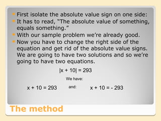 Firstisolate the absolute value sign on one side:
 It has to read, “The absolute value of something,
  equals something.”
 With our sample problem we’re already good.
 Now you have to change the right side of the
  equation and get rid of the absolute value signs.
  We are going to have two solutions and so we’re
  going to have two equations.
                     |x + 10| = 293
                       We have:

      x + 10 = 293       and:     x + 10 = - 293



The method
 