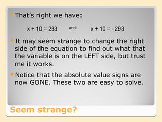 That’s   right we have:

      x + 10 = 293   and:   x + 10 = - 293

It may seem strange to change the right
 side of the equation to find out what that
 the variable is on the LEFT side, but trust
 me it works.
Notice
      that the absolute value signs are
 now GONE. These two are easy to solve.



Seem strange?
 