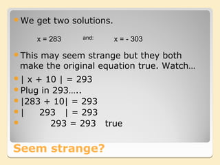 We   get two solutions.

      x = 283   and:       x = - 303

This
    may seem strange but they both
 make the original equation true. Watch…
| x + 10 | = 293
Plug in 293…..
|283 + 10| = 293
|    293 | = 293
       293 = 293 true


Seem strange?
 