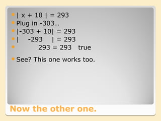 | x + 10 | = 293
Plug in -303…
|-303 + 10| = 293
|   -293 | = 293
       293 = 293 true
See?   This one works too.




Now the other one.
 