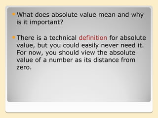 What    does absolute value mean and why
 is it important?

There  is a technical definition for absolute
 value, but you could easily never need it.
 For now, you should view the absolute
 value of a number as its distance from
 zero.
 