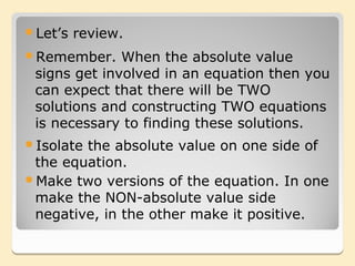Let’s   review.
Remember.    When the absolute value
 signs get involved in an equation then you
 can expect that there will be TWO
 solutions and constructing TWO equations
 is necessary to finding these solutions.
Isolatethe absolute value on one side of
 the equation.
Make two versions of the equation. In one
 make the NON-absolute value side
 negative, in the other make it positive.
 