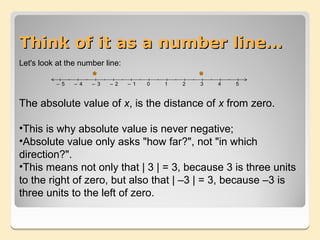 5
4
3
2
1
5
4 5
3 4
2 3
1 2
0– 1

   Think of it as a number line…
   Let's look at the number line:

              – 5   – 4   – 3   – 2   – 1   0   1   2   3   4   5



   The absolute value of x, is the distance of x from zero.

   •This is why absolute value is never negative;
   •Absolute value only asks "how far?", not "in which
   direction?".
   •This means not only that | 3 | = 3, because 3 is three units
   to the right of zero, but also that | –3 | = 3, because –3 is
   three units to the left of zero.
 