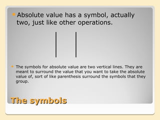 Absolute     value has a symbol, actually
    two, just like other operations.




   The symbols for absolute value are two vertical lines. They are
    meant to surround the value that you want to take the absolute
    value of, sort of like parenthesis surround the symbols that they
    group.




The symbols
 