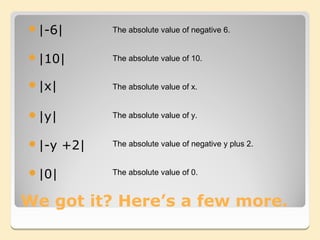 |-6|        The absolute value of negative 6.


|10|        The absolute value of 10.


|x|         The absolute value of x.


|y|         The absolute value of y.


|-y   +2|   The absolute value of negative y plus 2.


|0|         The absolute value of 0.


We got it? Here’s a few more.
 