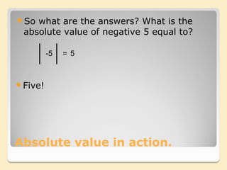 So what are the answers? What is the
 absolute value of negative 5 equal to?

         -5   = 5



Five!




Absolute value in action.
 