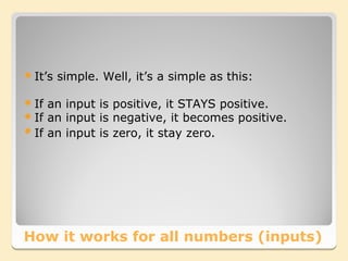  It’s   simple. Well, it’s a simple as this:

 If an input is positive, it STAYS positive.
 If an input is negative, it becomes positive.
 If an input is zero, it stay zero.




How it works for all numbers (inputs)
 