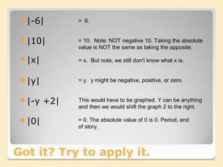 |-6|        = 6.


 |10|        = 10. Note: NOT negative 10. Taking the absolute
              value is NOT the same as taking the opposite.

 |x|         = x. But note, we still don’t know what x is.


 |y|         = y. y might be negative, positive, or zero.


 |-y   +2|   This would have to be graphed. Y can be anything
              and then we would shift the graph 2 to the right.

 |0|         = 0. The absolute value of 0 is 0. Period, end
              of story.



Got it? Try to apply it.
 