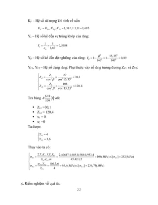 22
KF – Hệ số tải trọng khi tính về uốn
. . 1,38.1,1.1,11 1,685F F F FvK K K K   
Yε – Hệ số kể đến sự trùng khớp của răng:
1 1
0,5988
1,67
Y

  
Yβ – Hệ số kể đến độ nghiêng của răng:
0 0
0 0
15,35
1 1 0,89
140 140
Y

    
YF1, YF2 – Hệ số dạng răng: Phụ thuộc vào số răng tương đương ZV1 và ZV2:
1
1 3 3 0
2
2 3 3 0
27
30,1
cos cos 15,35
108
120,4
cos cos 15,35
v
v
Z
Z
Z
Z



  


   

Tra bảng  
6.18
1
109
B với:
 Zv1 =30,1
 Zv2 = 120,4
 x1 = 0
 x2 =0
Ta được:
1
2
4
3,6
F
F
Y
Y



Thay vào ta có:
1 1
1 1
w w1
1 2
2 2
1
2. . . 2.40647.1,685.0,588.0,933.4
106( ) [ ] 252( )
. . 45.42.1,5
. 106.3,6
95,4( ) [ ] 236,75( )
4
F F
F F
F F
F F
F
T K Y Y Y
MPa MPa
b d m
Y
MPa MPa
Y
 
 

 

    


     

c. Kiểm nghiệm về quá tải:
 