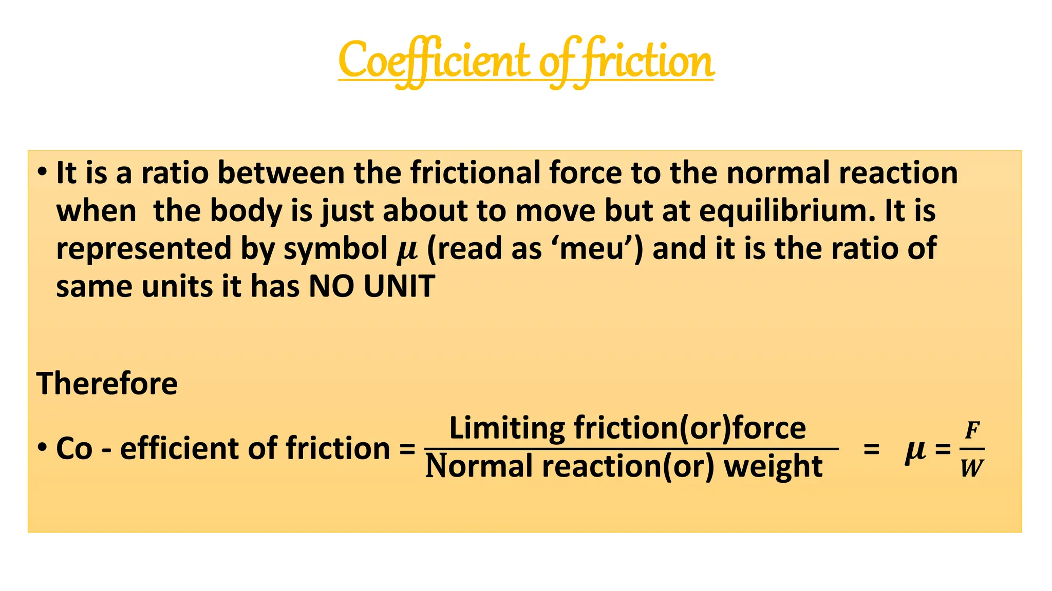 Coefficient of friction
• It is a ratio between the frictional force to the normal reaction
when the body is just about to move but at equilibrium. It is
represented by symbol 𝝁 (read as ‘meu’) and it is the ratio of
same units it has NO UNIT
Therefore
• Co - efficient of friction =
Limiting friction(or)force
Normal reaction(or) weight
= 𝝁 =
𝑭
𝑾
 
