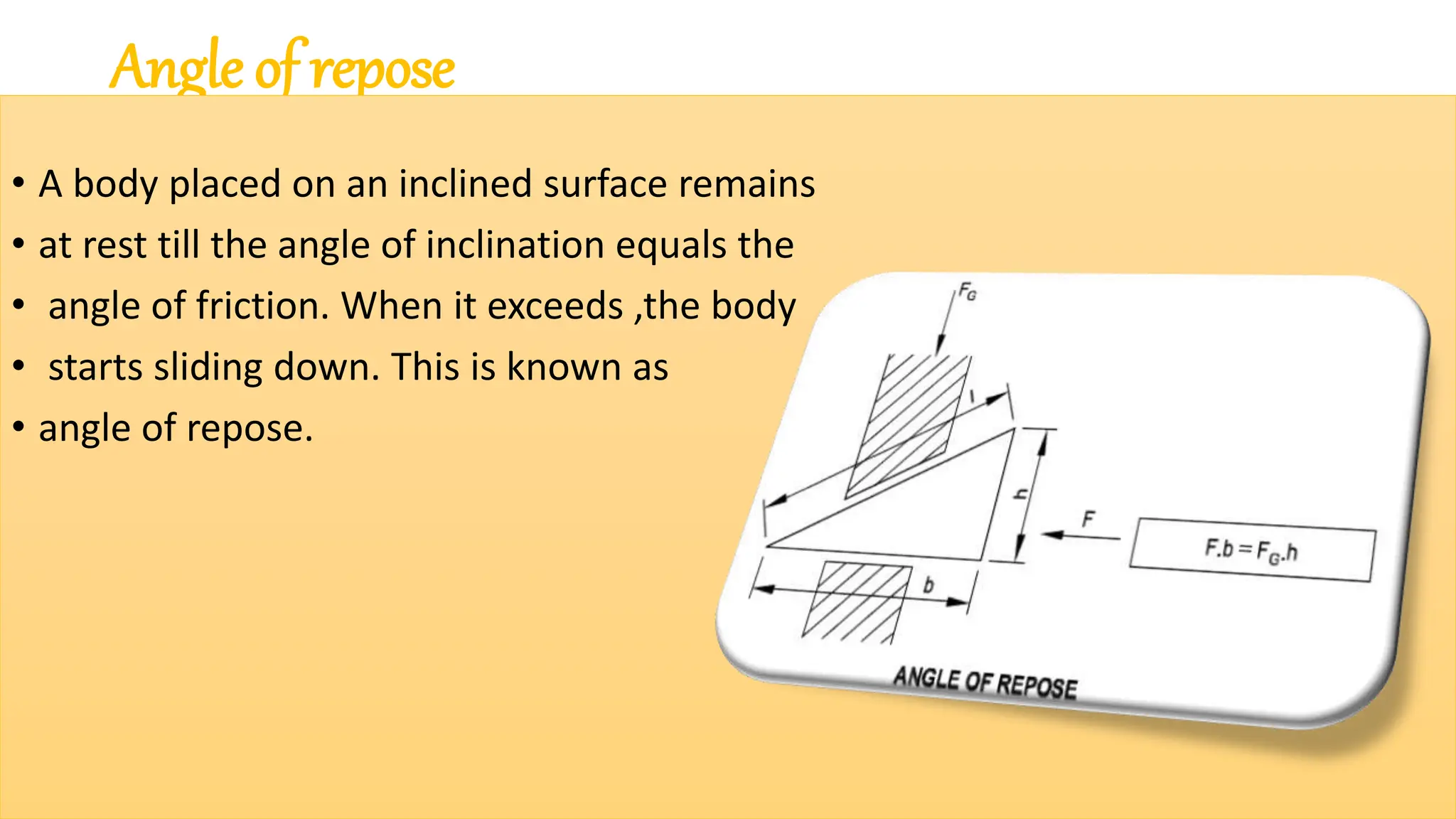 Angle of repose
• A body placed on an inclined surface remains
• at rest till the angle of inclination equals the
• angle of friction. When it exceeds ,the body
• starts sliding down. This is known as
• angle of repose.
 