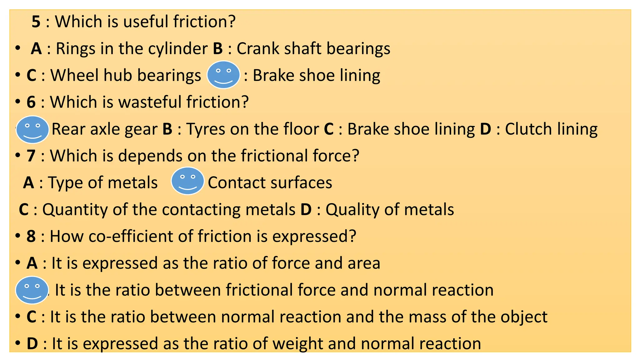 5 : Which is useful friction?
• A : Rings in the cylinder B : Crank shaft bearings
• C : Wheel hub bearings D : Brake shoe lining
• 6 : Which is wasteful friction?
• A : Rear axle gear B : Tyres on the floor C : Brake shoe lining D : Clutch lining
• 7 : Which is depends on the frictional force?
A : Type of metals B : Contact surfaces
C : Quantity of the contacting metals D : Quality of metals
• 8 : How co-efficient of friction is expressed?
• A : It is expressed as the ratio of force and area
• B : It is the ratio between frictional force and normal reaction
• C : It is the ratio between normal reaction and the mass of the object
• D : It is expressed as the ratio of weight and normal reaction
 
