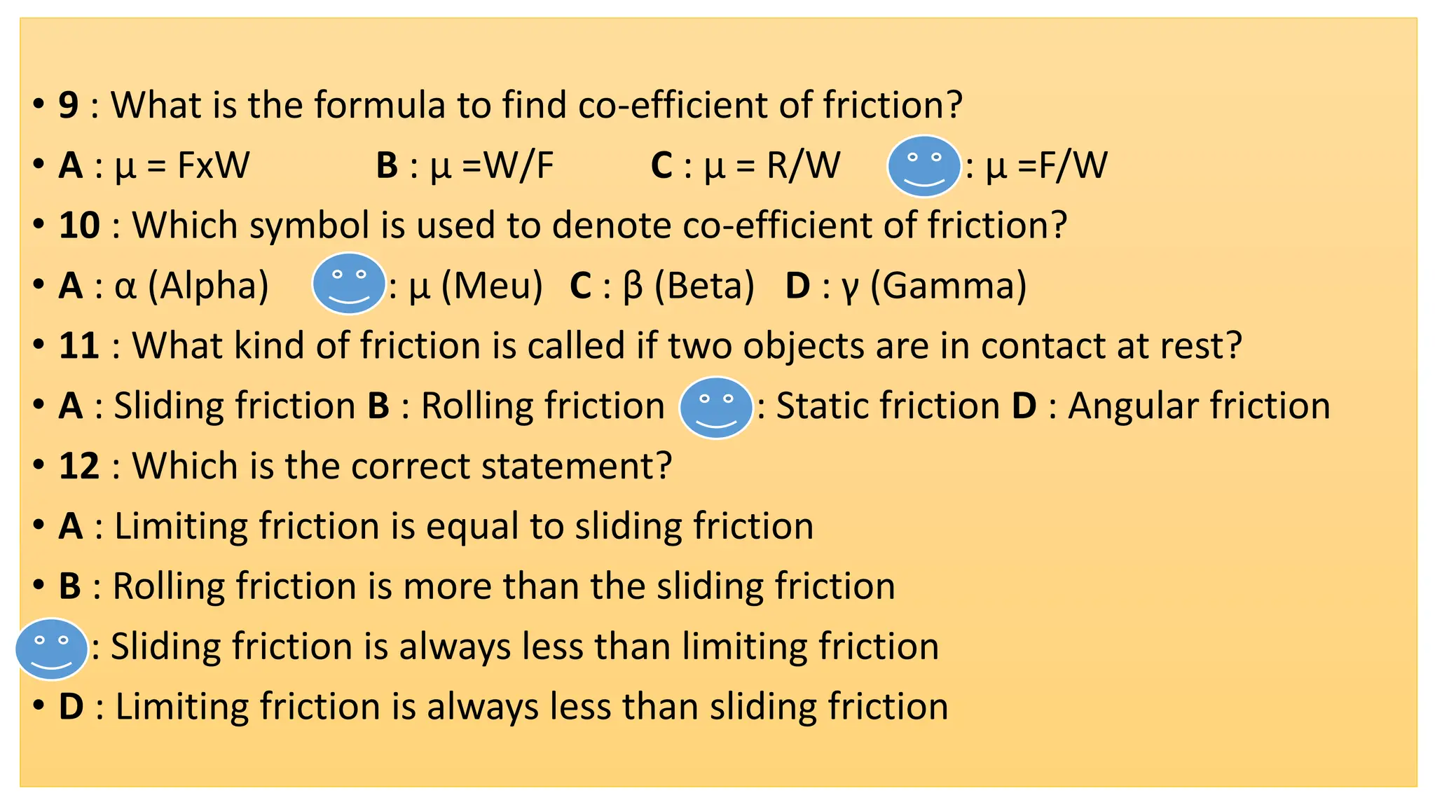 • 9 : What is the formula to find co-efficient of friction?
• A : μ = FxW B : μ =W/F C : μ = R/W D : μ =F/W
• 10 : Which symbol is used to denote co-efficient of friction?
• A : α (Alpha) B : μ (Meu) C : β (Beta) D : γ (Gamma)
• 11 : What kind of friction is called if two objects are in contact at rest?
• A : Sliding friction B : Rolling friction C : Static friction D : Angular friction
• 12 : Which is the correct statement?
• A : Limiting friction is equal to sliding friction
• B : Rolling friction is more than the sliding friction
• C : Sliding friction is always less than limiting friction
• D : Limiting friction is always less than sliding friction
 