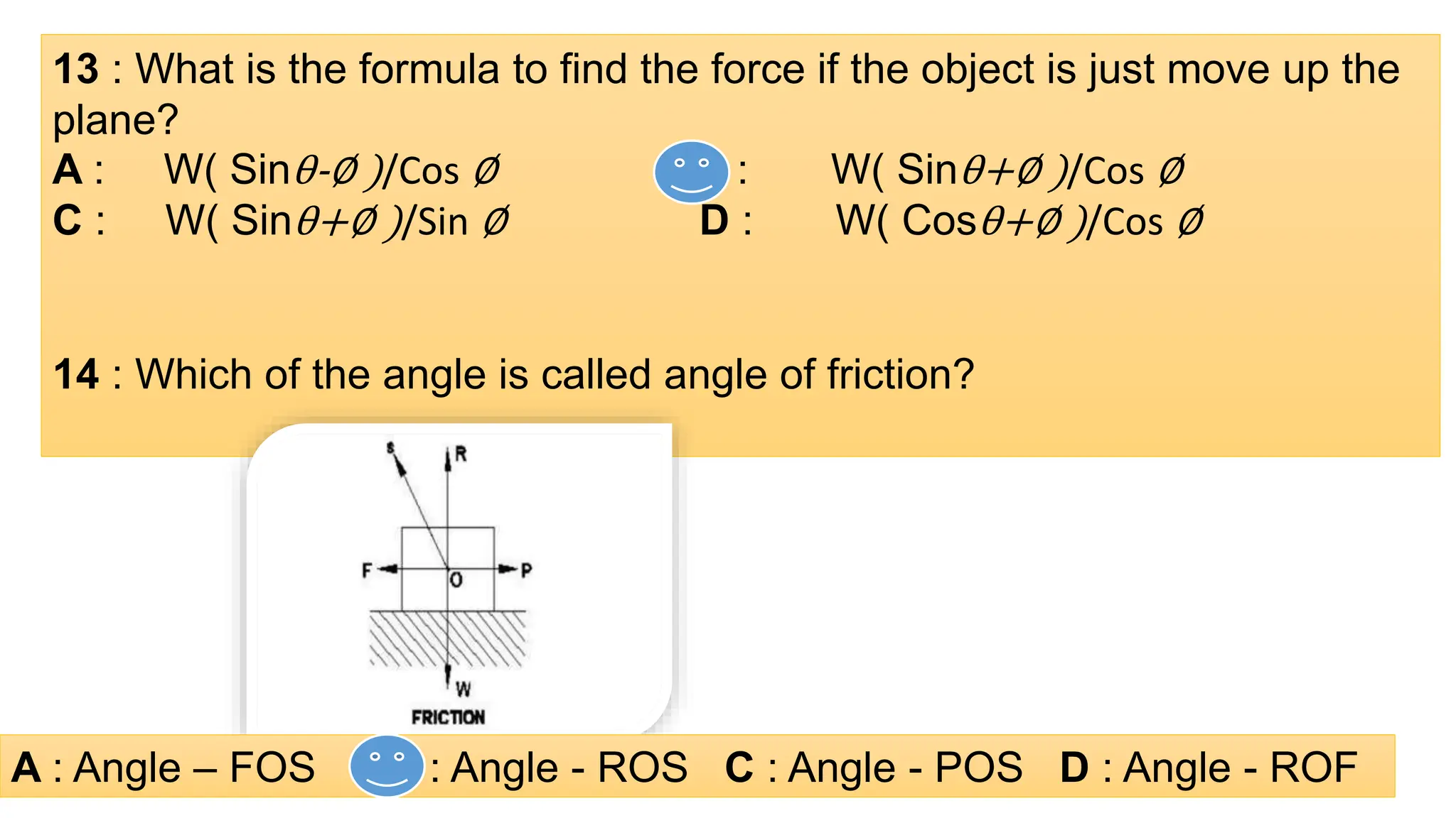 13 : What is the formula to find the force if the object is just move up the
plane?
A : W( Sinθ-∅ )/Cos ∅ B : W( Sinθ+∅ )/Cos ∅
C : W( Sinθ+∅ )/Sin ∅ D : W( Cosθ+∅ )/Cos ∅
14 : Which of the angle is called angle of friction?
A : Angle – FOS B : Angle - ROS C : Angle - POS D : Angle - ROF
 