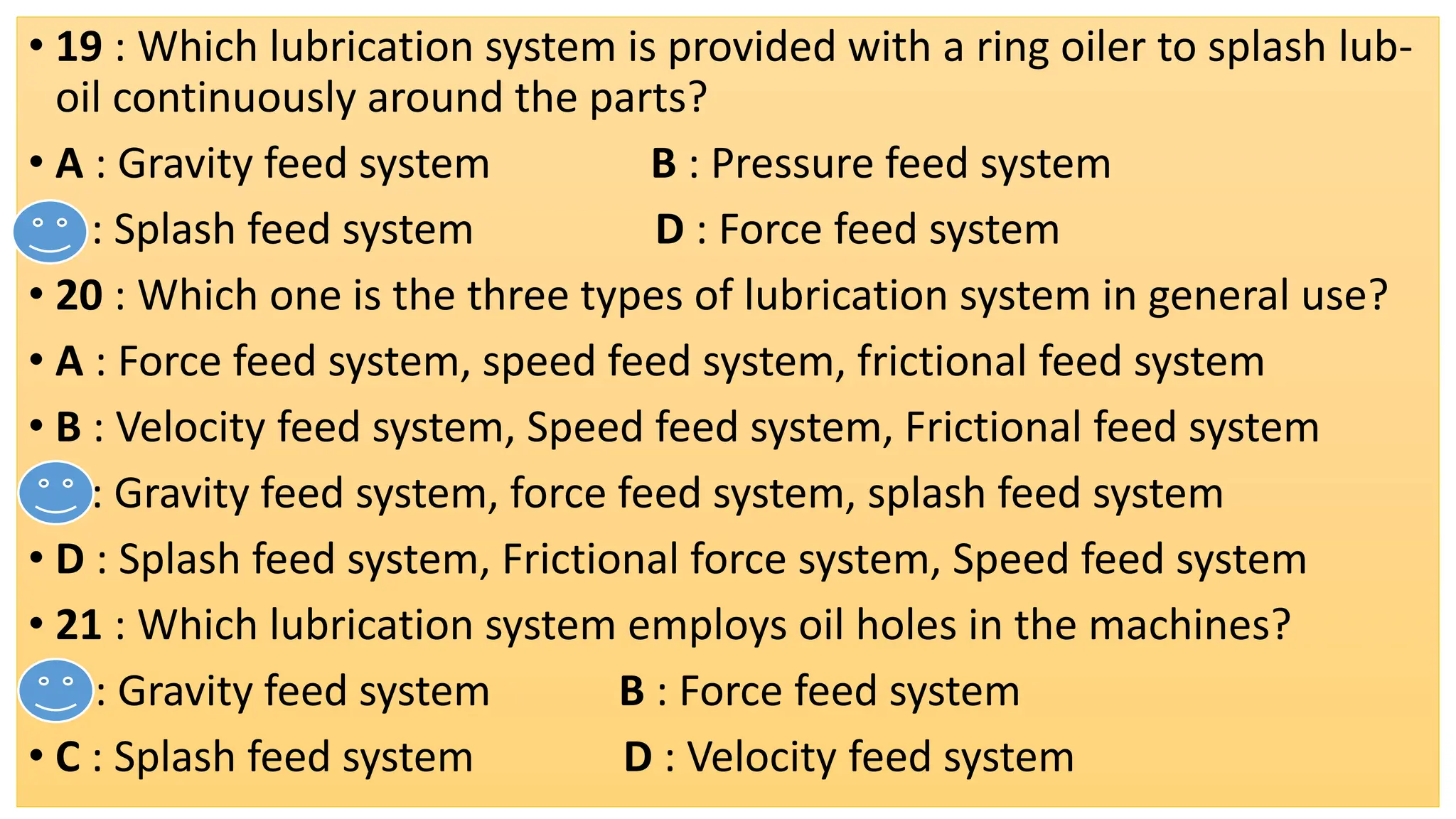 • 19 : Which lubrication system is provided with a ring oiler to splash lub-
oil continuously around the parts?
• A : Gravity feed system B : Pressure feed system
• C : Splash feed system D : Force feed system
• 20 : Which one is the three types of lubrication system in general use?
• A : Force feed system, speed feed system, frictional feed system
• B : Velocity feed system, Speed feed system, Frictional feed system
• C : Gravity feed system, force feed system, splash feed system
• D : Splash feed system, Frictional force system, Speed feed system
• 21 : Which lubrication system employs oil holes in the machines?
• A : Gravity feed system B : Force feed system
• C : Splash feed system D : Velocity feed system
 