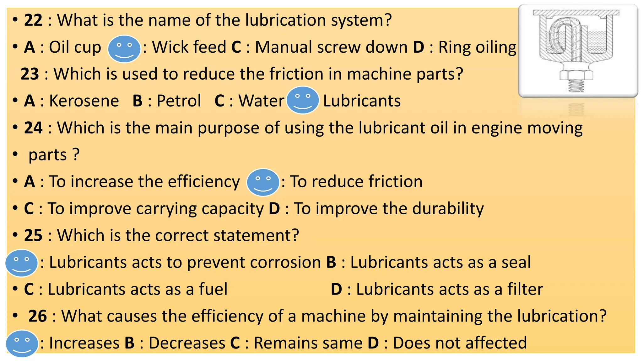 • 22 : What is the name of the lubrication system?
• A : Oil cup B : Wick feed C : Manual screw down D : Ring oiling
23 : Which is used to reduce the friction in machine parts?
• A : Kerosene B : Petrol C : Water D : Lubricants
• 24 : Which is the main purpose of using the lubricant oil in engine moving
• parts ?
• A : To increase the efficiency B : To reduce friction
• C : To improve carrying capacity D : To improve the durability
• 25 : Which is the correct statement?
• A : Lubricants acts to prevent corrosion B : Lubricants acts as a seal
• C : Lubricants acts as a fuel D : Lubricants acts as a filter
• 26 : What causes the efficiency of a machine by maintaining the lubrication?
• A : Increases B : Decreases C : Remains same D : Does not affected
 