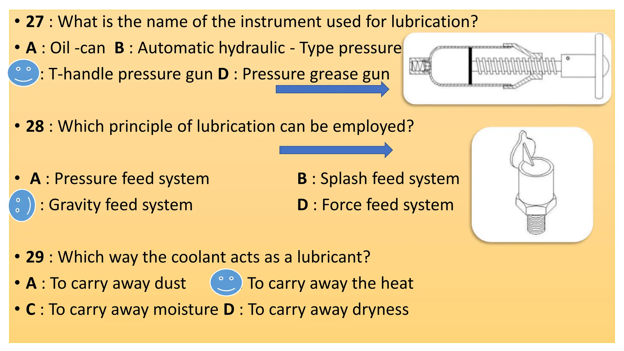 • 27 : What is the name of the instrument used for lubrication?
• A : Oil -can B : Automatic hydraulic - Type pressure gun
• C : T-handle pressure gun D : Pressure grease gun
• 28 : Which principle of lubrication can be employed?
• A : Pressure feed system B : Splash feed system
• C : Gravity feed system D : Force feed system
• 29 : Which way the coolant acts as a lubricant?
• A : To carry away dust B : To carry away the heat
• C : To carry away moisture D : To carry away dryness
 