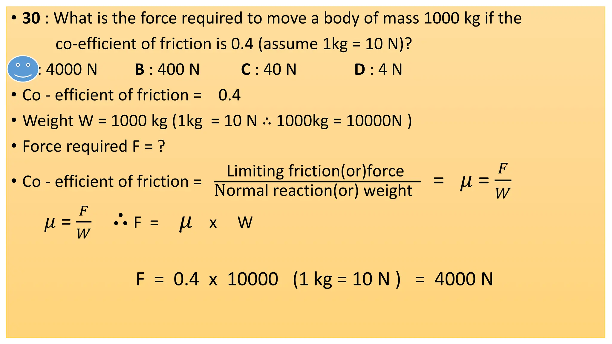• 30 : What is the force required to move a body of mass 1000 kg if the
co-efficient of friction is 0.4 (assume 1kg = 10 N)?
• A : 4000 N B : 400 N C : 40 N D : 4 N
• Co - efficient of friction = 0.4
• Weight W = 1000 kg (1kg = 10 N ∴ 1000kg = 10000N )
• Force required F = ?
• Co - efficient of friction =
Limiting friction(or)force
Normal reaction(or) weight
= 𝜇 =
𝐹
𝑊
𝜇 =
𝐹
𝑊
∴F = 𝜇 x W
F = 0.4 x 10000 (1 kg = 10 N ) = 4000 N
 
