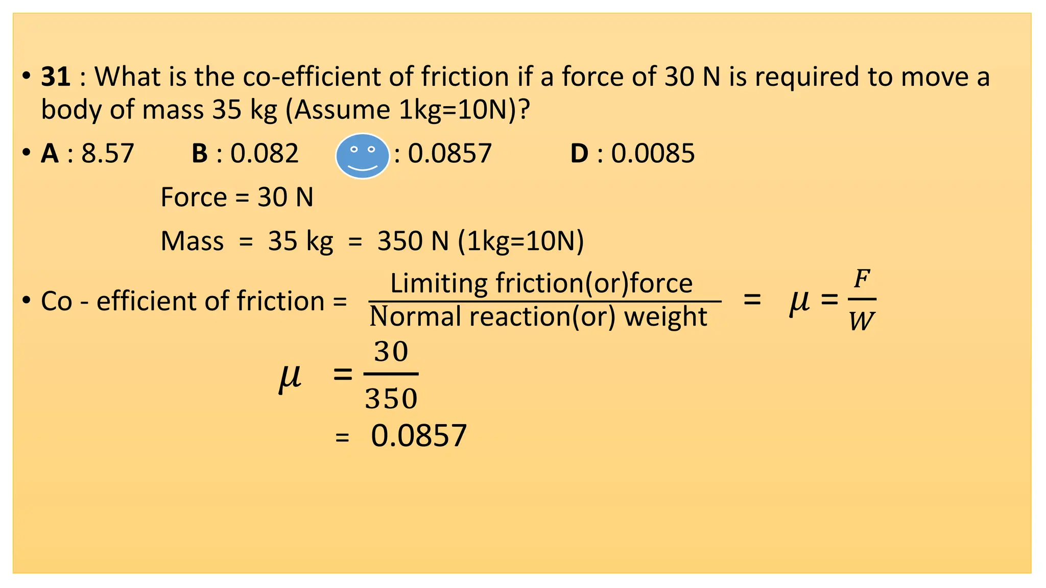 • 31 : What is the co-efficient of friction if a force of 30 N is required to move a
body of mass 35 kg (Assume 1kg=10N)?
• A : 8.57 B : 0.082 C : 0.0857 D : 0.0085
Force = 30 N
Mass = 35 kg = 350 N (1kg=10N)
• Co - efficient of friction =
Limiting friction(or)force
Normal reaction(or) weight
= 𝜇 =
𝐹
𝑊
𝜇 =
30
350
= 0.0857
 