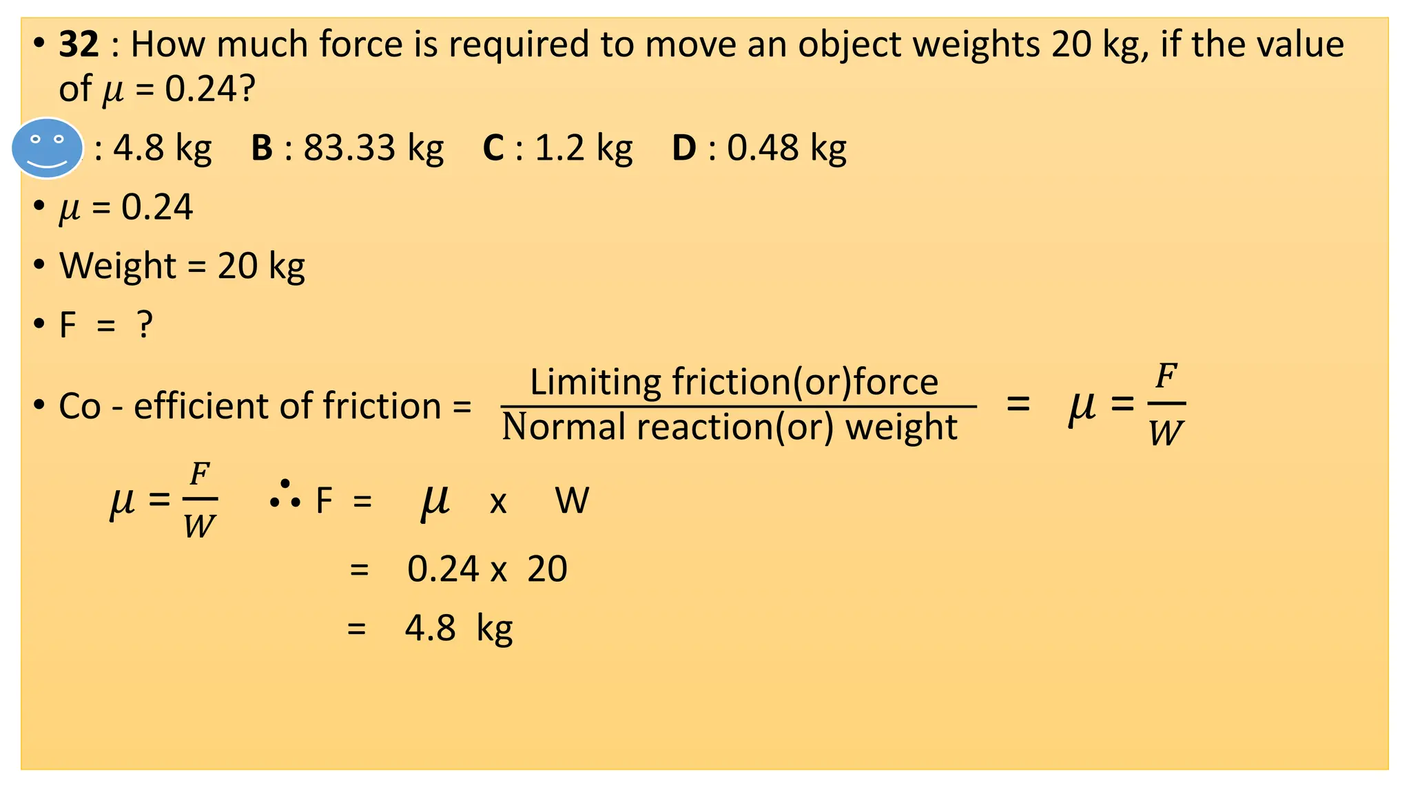 • 32 : How much force is required to move an object weights 20 kg, if the value
of 𝜇 = 0.24?
• A : 4.8 kg B : 83.33 kg C : 1.2 kg D : 0.48 kg
• 𝜇 = 0.24
• Weight = 20 kg
• F = ?
• Co - efficient of friction =
Limiting friction(or)force
Normal reaction(or) weight
= 𝜇 =
𝐹
𝑊
𝜇 =
𝐹
𝑊
∴F = 𝜇 x W
= 0.24 x 20
= 4.8 kg
 