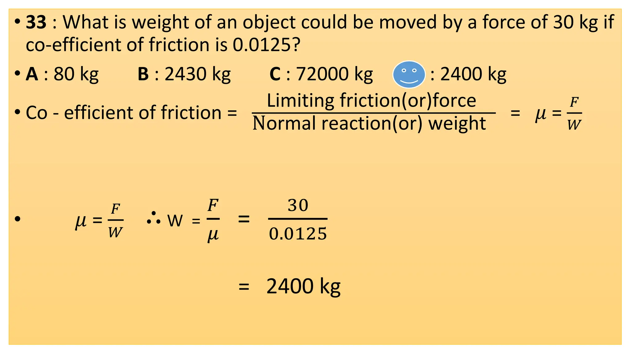 • 33 : What is weight of an object could be moved by a force of 30 kg if
co-efficient of friction is 0.0125?
• A : 80 kg B : 2430 kg C : 72000 kg D : 2400 kg
• Co - efficient of friction =
Limiting friction(or)force
Normal reaction(or) weight
= 𝜇 =
𝐹
𝑊
• 𝜇 =
𝐹
𝑊
∴W =
𝐹
𝜇
=
30
0.0125
= 2400 kg
 