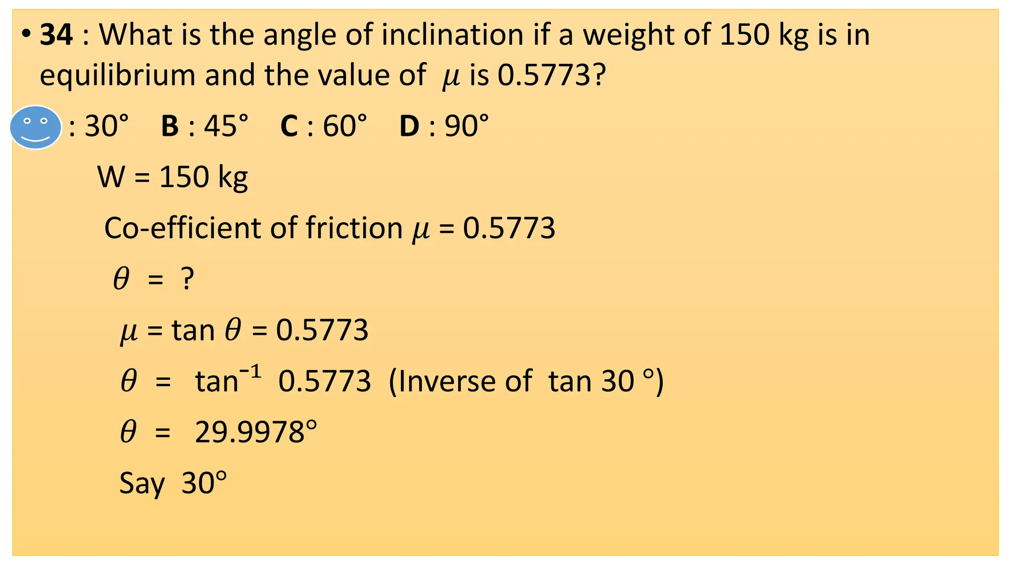 • 34 : What is the angle of inclination if a weight of 150 kg is in
equilibrium and the value of 𝜇 is 0.5773?
• A : 30° B : 45° C : 60° D : 90°
W = 150 kg
Co-efficient of friction 𝜇 = 0.5773
𝜃 = ?
𝜇 = tan 𝜃 = 0.5773
𝜃 = tan¯¹ 0.5773 (Inverse of tan 30 °)
𝜃 = 29.9978°
Say 30°
 