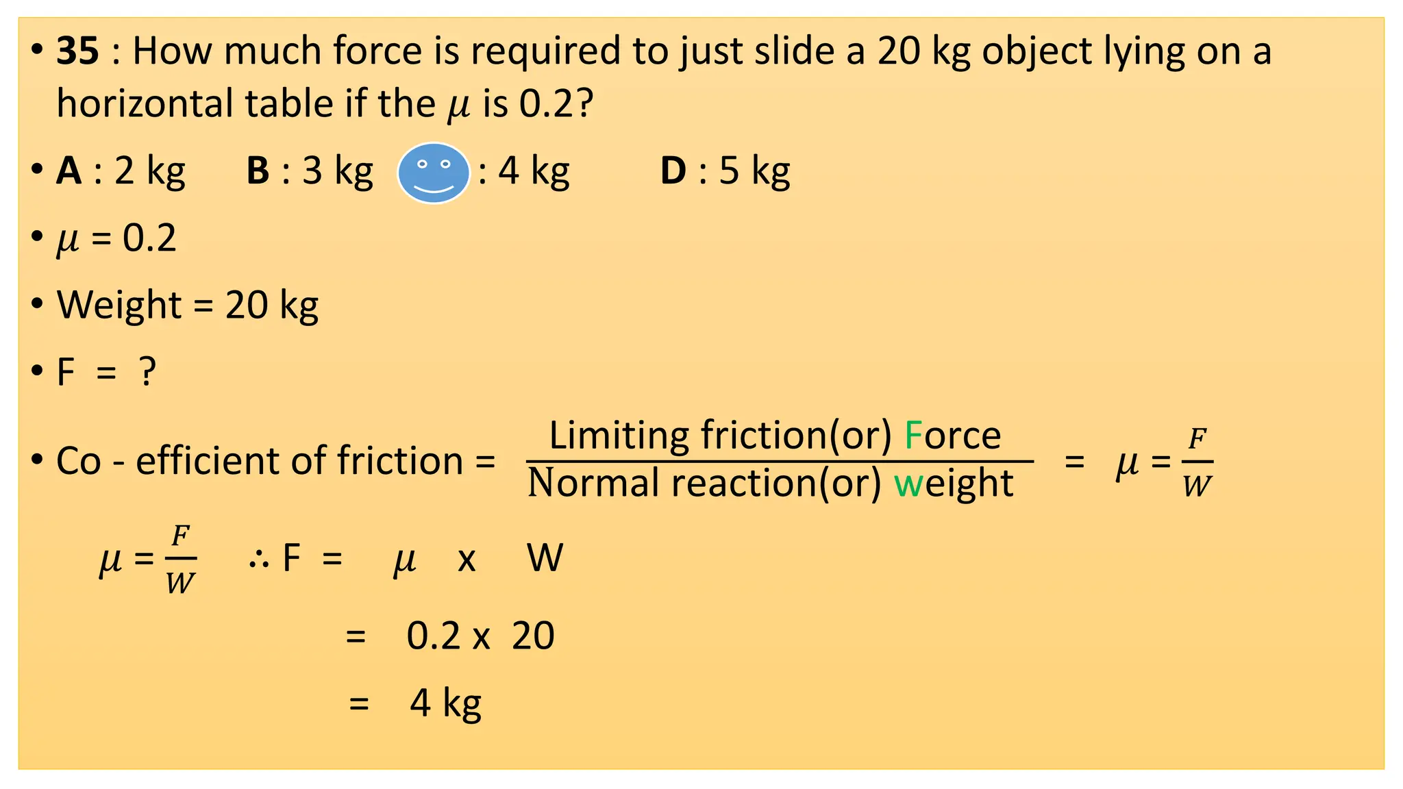 • 35 : How much force is required to just slide a 20 kg object lying on a
horizontal table if the 𝜇 is 0.2?
• A : 2 kg B : 3 kg C : 4 kg D : 5 kg
• 𝜇 = 0.2
• Weight = 20 kg
• F = ?
• Co - efficient of friction =
Limiting friction(or) Force
Normal reaction(or) weight
= 𝜇 =
𝐹
𝑊
𝜇 =
𝐹
𝑊
∴ F = 𝜇 x W
= 0.2 x 20
= 4 kg
 