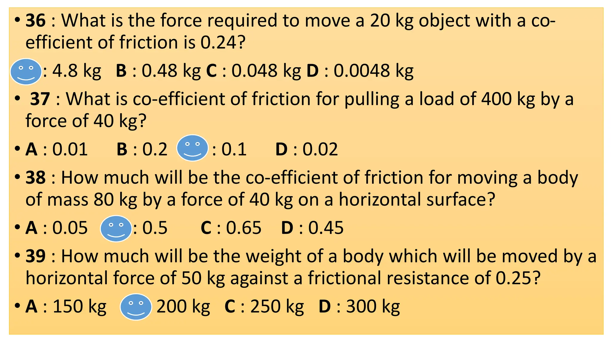 • 36 : What is the force required to move a 20 kg object with a co-
efficient of friction is 0.24?
• A : 4.8 kg B : 0.48 kg C : 0.048 kg D : 0.0048 kg
• 37 : What is co-efficient of friction for pulling a load of 400 kg by a
force of 40 kg?
• A : 0.01 B : 0.2 C : 0.1 D : 0.02
• 38 : How much will be the co-efficient of friction for moving a body
of mass 80 kg by a force of 40 kg on a horizontal surface?
• A : 0.05 B : 0.5 C : 0.65 D : 0.45
• 39 : How much will be the weight of a body which will be moved by a
horizontal force of 50 kg against a frictional resistance of 0.25?
• A : 150 kg B : 200 kg C : 250 kg D : 300 kg
 