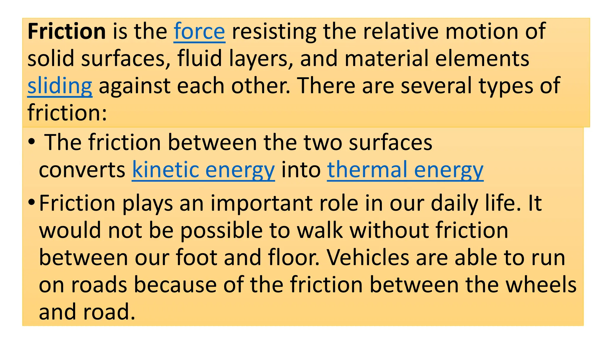 Friction is the force resisting the relative motion of
solid surfaces, fluid layers, and material elements
sliding against each other. There are several types of
friction:
• The friction between the two surfaces
converts kinetic energy into thermal energy
•Friction plays an important role in our daily life. It
would not be possible to walk without friction
between our foot and floor. Vehicles are able to run
on roads because of the friction between the wheels
and road.
 