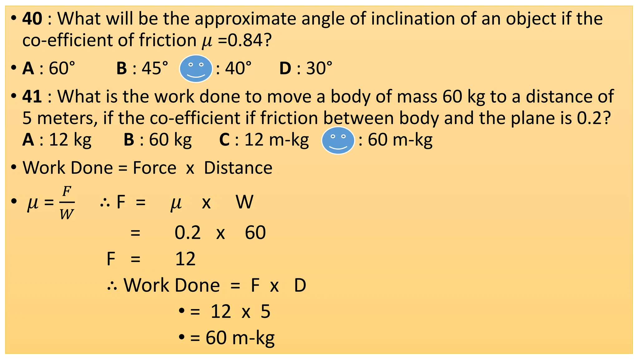 • 40 : What will be the approximate angle of inclination of an object if the
co-efficient of friction 𝜇 =0.84?
• A : 60° B : 45° C : 40° D : 30°
• 41 : What is the work done to move a body of mass 60 kg to a distance of
5 meters, if the co-efficient if friction between body and the plane is 0.2?
A : 12 kg B : 60 kg C : 12 m-kg D : 60 m-kg
• Work Done = Force x Distance
• 𝜇 =
𝐹
𝑊
∴ F = 𝜇 x W
= 0.2 x 60
F = 12
∴ Work Done = F x D
• = 12 x 5
• = 60 m-kg
 