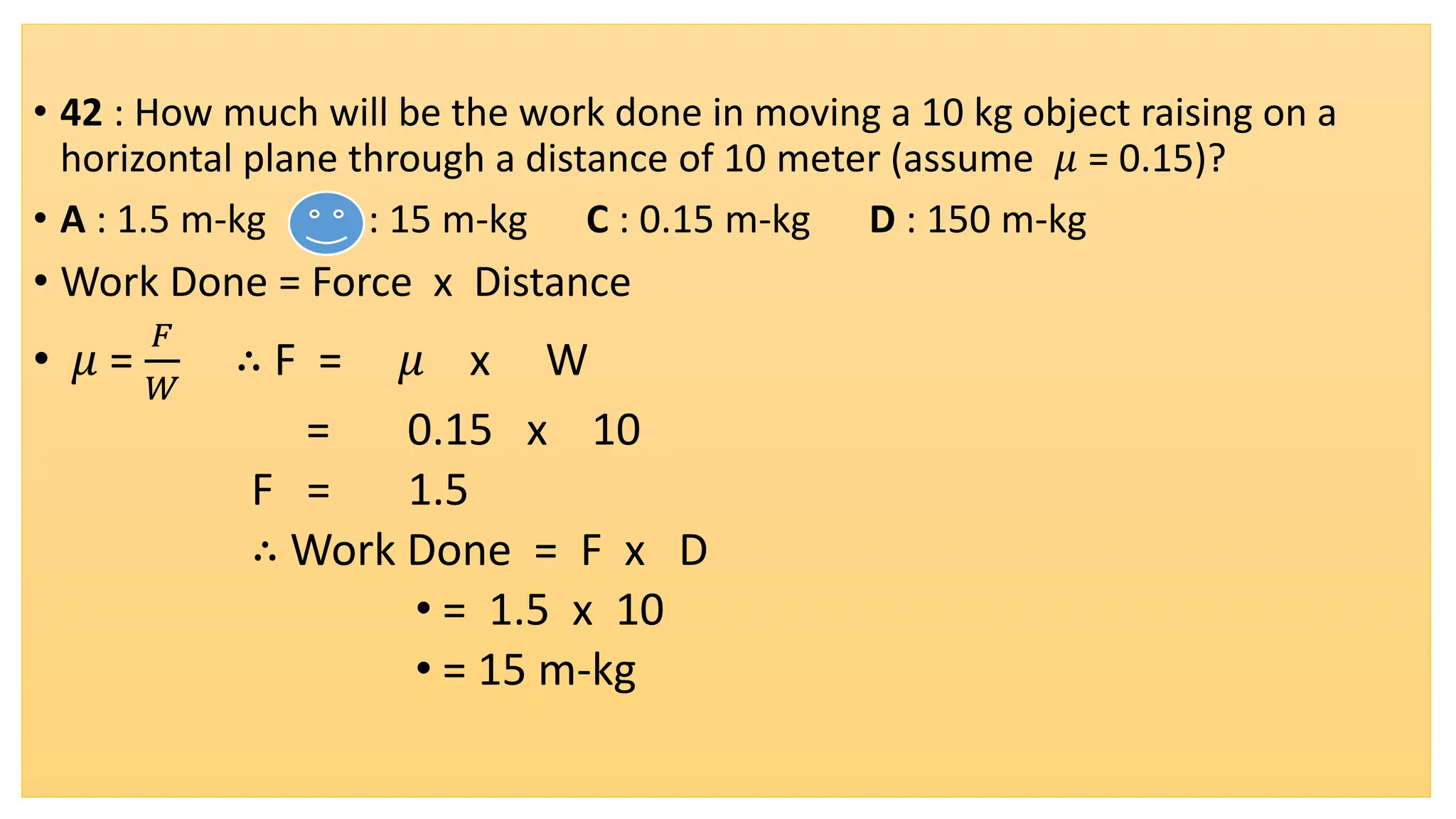 • 42 : How much will be the work done in moving a 10 kg object raising on a
horizontal plane through a distance of 10 meter (assume 𝜇 = 0.15)?
• A : 1.5 m-kg B : 15 m-kg C : 0.15 m-kg D : 150 m-kg
• Work Done = Force x Distance
• 𝜇 =
𝐹
𝑊
∴ F = 𝜇 x W
= 0.15 x 10
F = 1.5
∴ Work Done = F x D
• = 1.5 x 10
• = 15 m-kg
 