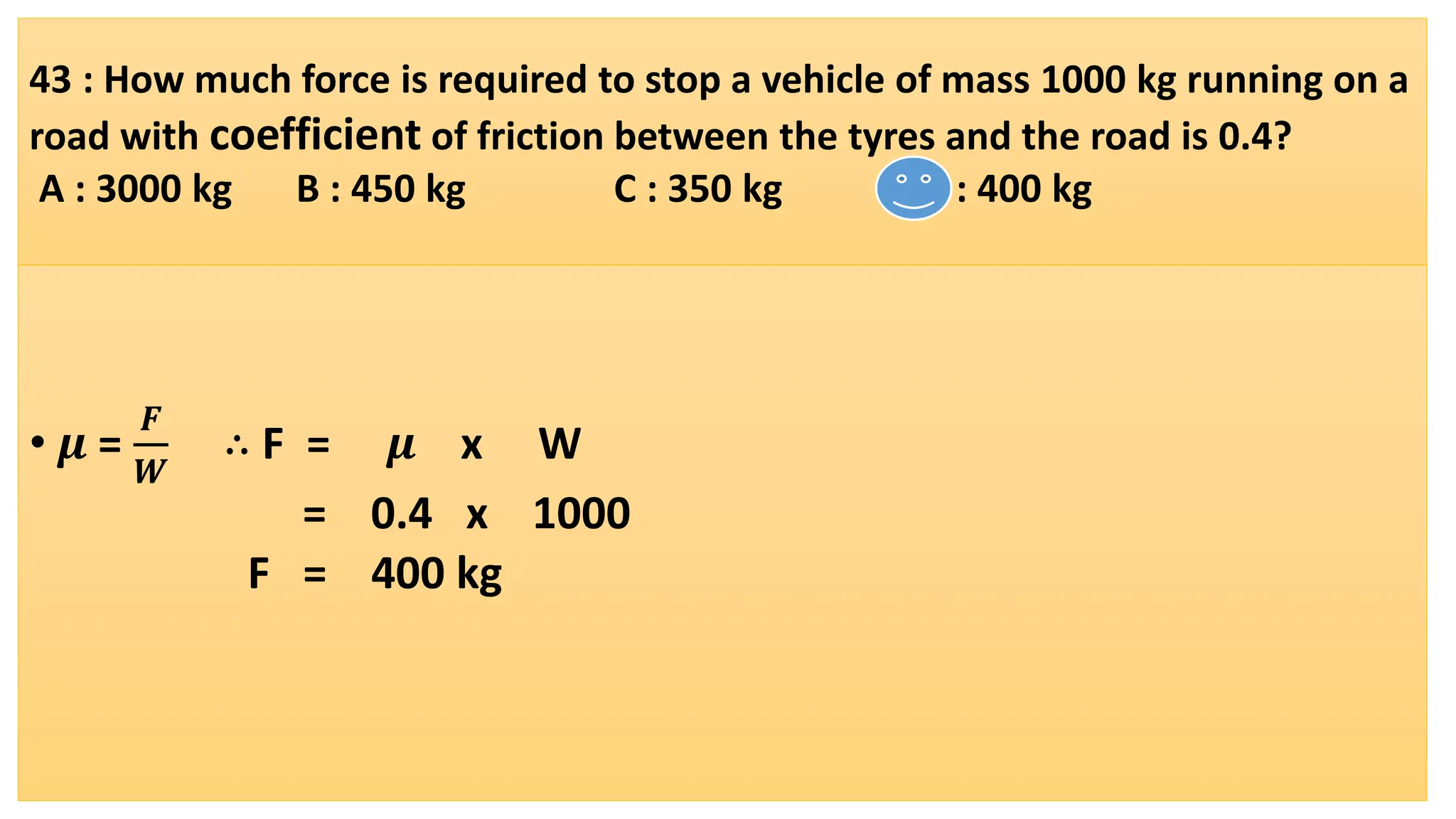 43 : How much force is required to stop a vehicle of mass 1000 kg running on a
road with coefficient of friction between the tyres and the road is 0.4?
A : 3000 kg B : 450 kg C : 350 kg D : 400 kg
• 𝝁 =
𝑭
𝑾
∴ F = 𝝁 x W
= 0.4 x 1000
F = 400 kg
 