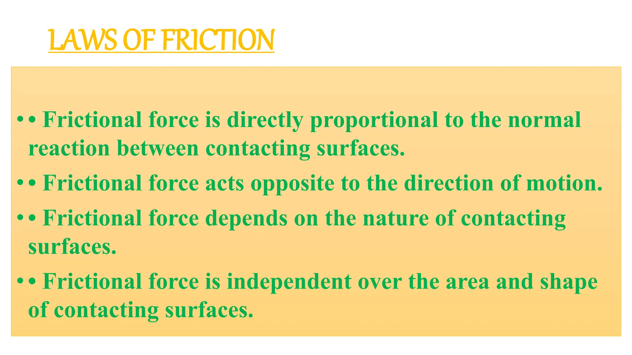 LAWS OF FRICTION
• • Frictional force is directly proportional to the normal
reaction between contacting surfaces.
• • Frictional force acts opposite to the direction of motion.
• • Frictional force depends on the nature of contacting
surfaces.
• • Frictional force is independent over the area and shape
of contacting surfaces.
 