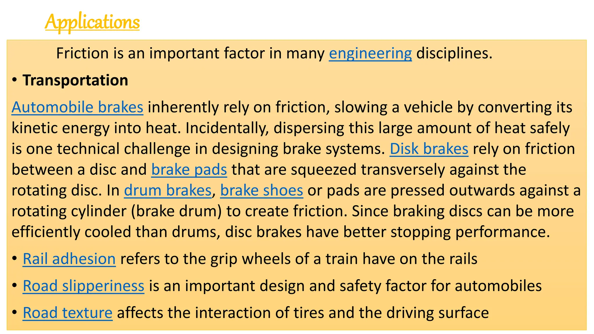 Applications
Friction is an important factor in many engineering disciplines.
• Transportation
Automobile brakes inherently rely on friction, slowing a vehicle by converting its
kinetic energy into heat. Incidentally, dispersing this large amount of heat safely
is one technical challenge in designing brake systems. Disk brakes rely on friction
between a disc and brake pads that are squeezed transversely against the
rotating disc. In drum brakes, brake shoes or pads are pressed outwards against a
rotating cylinder (brake drum) to create friction. Since braking discs can be more
efficiently cooled than drums, disc brakes have better stopping performance.
• Rail adhesion refers to the grip wheels of a train have on the rails
• Road slipperiness is an important design and safety factor for automobiles
• Road texture affects the interaction of tires and the driving surface
 
