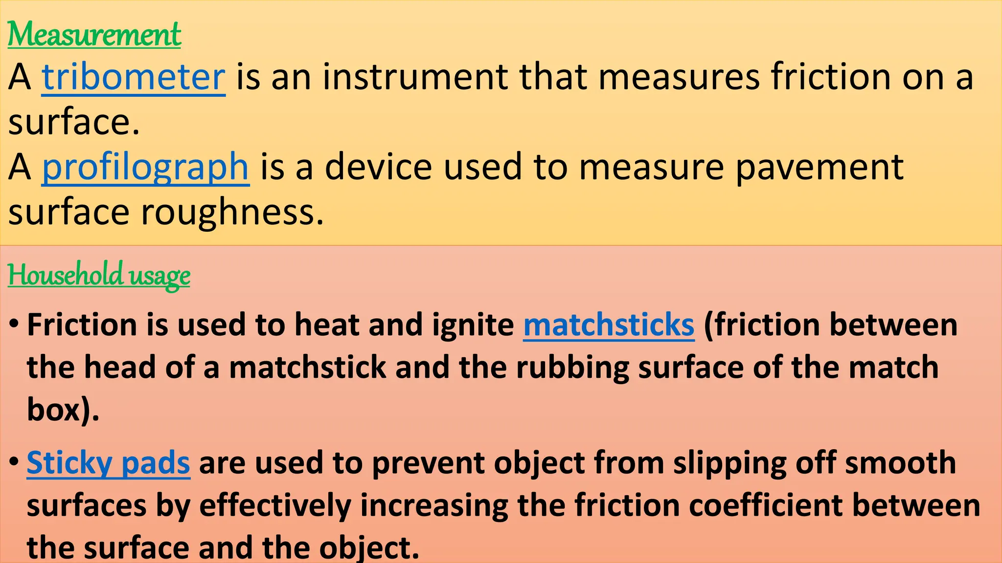Measurement
A tribometer is an instrument that measures friction on a
surface.
A profilograph is a device used to measure pavement
surface roughness.
Household usage
• Friction is used to heat and ignite matchsticks (friction between
the head of a matchstick and the rubbing surface of the match
box).
• Sticky pads are used to prevent object from slipping off smooth
surfaces by effectively increasing the friction coefficient between
the surface and the object.
 