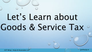Let’s Learn about
Goods & Service Tax
gst@asija.inGST Wing | Asija & Associates LLP
 