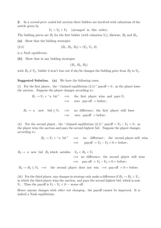 2. In a second-price sealed-bid auction three bidders are involved with valuations of the
article given by
                      V1 > V2 > V3 (arranged in this order) .
The bidding prices are B1 for the ﬁrst bidder (with valuation V1 ), likewise, B2 and B3 .
(a) Show that the bidding strategies
(2.1)                            (B1 , B2 , B3 ) = (V2 , V1 , 0)
is a Nash equilibrium .
(b) Show that in any bidding strategies
                                        (B1 , B2 , B3 )
with B2 = V2 , bidder 2 won’t lose out if she/he changes the bidding price from B2 to V2 .


Suggested Solution.        (a) We have the following cases.
(i) For the ﬁrst player , the “ claimed equilibrium (2.1) ” payoﬀ = 0 , as the player loses
the auction . Suppose the player changes according to :
          B1 → V1 + “ a bit ”      =⇒       the ﬁrst player wins and pays V1
                                   =⇒       zero pay-oﬀ = before ;

    B1 → a     new    bid ≤ V1     =⇒       no diﬀerence ; the ﬁrst player still loses
                                   =⇒       zero payoﬀ = before .

(ii) For the second player , the “ claimed equilibrium (2.1) ” payoﬀ = V2 − V2 = 0 , as
the player wins the auction and pays the second highest bid . Suppose the player changes
according to :
                 B2 → V1 + “ a bit ”       =⇒       no diﬀerence ; the second player still wins
                                           =⇒        payoﬀ = V2 − V2 = 0 = before ;

B2 → a new bid B2 which satisﬁes            V2 < B2 < V1
                                           =⇒ no diﬀerence ; the second player still wins
                                           =⇒ pay-oﬀ = V2 − V2 = 0 = before ;
B2 → B2 ≤ V2 =⇒           the second player does not win =⇒ pay-oﬀ = 0 = before .

(iii) For the third player, any changes in strategy only make a diﬀerence if B3 → B3 > V1 ,
in which the third player wins the auction, and pays the second highest bid, which is now
V1 . Thus the payoﬀ is V3 − V1 < 0 − worse oﬀ.
Hence anyone changes with other not changing , the payoﬀ cannot be improved. It is
indeed a Nash equilibrium.
 