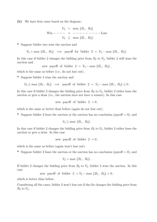 (b) We have four cases based on the diagram :

                                V2 > max {B1 , B3 }
                       Win − − − − + − − − − − − − − − Loss
                                V2 ≤ max {B1 , B3 }

* Suppose bidder two wins the auction and

       V2 > max {B1 , B3 } =⇒ payoﬀ for bidder 2 = V2 − max {B1 , B3 } .

In this case if bidder 2 changes the bidding price from B2 to V2 , bidder 2 still wins the
auction and
                    new payoﬀ of bidder 2 = V2 − max {B1 , B3 } ,
which is the same as before (i.e., do not lose out) .
* Suppose bidder 2 wins the auction and

     V2 ≤ max {B1 , B3 } =⇒ payoﬀ of bidder 2 = V2 − max {B1 , B3 } ≤ 0 .

In this case if bidder 2 changes the bidding price from B2 to V2 , bidder 2 either loses the
auction or gets a draw (i.e., the auction does not have a winner). In this case

                                new payoﬀ of bidder 2 = 0 ,

which is the same or better than before (again do not lose out) .
* Suppose bidder 2 loses the auction or the auction has no conclusion (payoﬀ = 0), and

                                    V2 ≤ max {B1 , B3 } .

In this case if bidder 2 changes the bidding price from B2 to V2 , bidder 2 either loses the
auction or gets a draw. In this case

                                new payoﬀ of bidder 2 = 0 ,

which is the same as before (again won’t lose out) .
* Suppose bidder 2 loses the auction or the auction has no conclusion (payoﬀ = 0), and

                                    V2 > max {B1 , B3 } .

If bidder 2 changes the bidding price from B2 to V2 , bidder 2 wins the auction. In this
case
                 new payoﬀ of bidder 2 = V2 − max {B1 , B3 } > 0 ,
which is better than before .
Considering all the cases, bidder 2 won’t lose out if she/he changes the bidding price from
B2 to V2 .
 