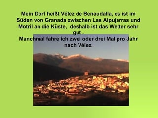 Mein Dorf heißt Vélez de Benaudalla, es ist im Süden von Granada zwischen Las Alpujarras und Motril an die Küste,  deshalb ist das Wetter sehr gut . Manchmal fahre ich zwei oder drei Mal pro Jahr nach Vélez . 