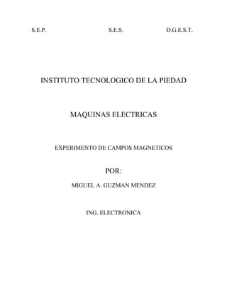 S.E.P.                 S.E.S.          D.G.E.S.T.




   INSTITUTO TECNOLOGICO DE LA PIEDAD



             MAQUINAS ELECTRICAS



         EXPERIMENTO DE CAMPOS MAGNETICOS


                      POR:
             MIGUEL A. GUZMAN MENDEZ



                 ING. ELECTRONICA
 