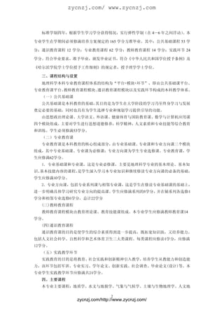 zycnzj.com/ www.zycnzj.com



  标准学制四年，根据学生学习学分获得情况，实行弹性学制（在 4—6 年之间浮动）
                                        。本

专业学生在学期间必须修满培养方案规定的 165 学分方准毕业。其中：公共基础课程 53 学

分；通识教育课程 12 学分；专业教育课程 62 学分；教师教育课程 14 学分；实践环节 24

学分。符合毕业要求，准予毕业，颁发毕业证书。符合《中华人民共和国学位授予条例》及

《哈尔滨学院学士学位授予工作细则》的规定者，授予理学学士学位。

  三、课程结构与设置
  地理科学本科专业教育课程体系的结构为“平台+模块+环节”，即由公共基础课平台、
专业教育课平台、教师教育课程模块、通识教育课程模块以及实践环节构成的本科教学体系。
  （一）公共基础课
  公共基础课是本科教育的基础，其目的是为学生在大学阶段的学习乃至终身学习与发展
奠定必要的基础，同时也具有为学生选择专业和规划学习提供引导的功能。
  由思想政治理论课、大学语文、外语课、健康体育与国防教育课、数学与计算机应用课
四个模块组成。主要对学生进行思想道德修养，科学精神，人文素质和专业技能等综合教育
和训练。学生必须修满53学分。
  （二）专业教育课
  专业教育课是本科教育的核心组成部分，由专业基础课、专业课和专业方向课三个模块
组成，其中专业基础课、专业课为必修课；专业方向课为学生专业选修课。专业教育课，学
生应修满62学分。
  1．专业基础课和专业课，这是专业必修课，主要是地理科学专业的基本理论、基本知
识、基本技能内容的课程，是学生深入学习本专业知识和继续修读专业方向课的必备的基础，
学生应修满40学分。
  2．专业方向课，包括专业系列课与相邻专业课，这是学生在修读专业基础课的基础上，
进一步明确具体学习研究专业方向的提高课。学生应修满系列的8学分，并在辅系列各选修4
学分和相邻专业选修6学分，总计22学分
  (三)教师教育课程
  教师教育课程模块由教育理论课、教育技能课组成。本专业学生应修满教师教育课14
学分。
  (四)通识教育课程
  通识教育课的目的是使学生的综合素质得到进一步提高，既拓宽知识面，又培养能力。
包括人文社会科学、自然科学和艺术体育卫生三大类课程。每类课程应修读4学分，应修满
12学分。
  （五）实践教学环节
  实践教育的目的是将教育、社会实践和创新精神引入教学，培养学生从教能力和创造能
力，该环节包括军训、专业实习、学年论文、创新实践、社会调查、毕业论文(设计)等。本
专业学生实践教学环节应修满共24学分。
  四、主要课程
  本专业主要课程：地质学、水文与地貌学、气象与气候学、土壤与生物地理学、人文地

                              2
              zycnzj.com/http://www.zycnzj.com/
 