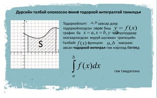 7Дурсийн талбай олохоосоо өмнө тодорхой интегралтай танилцъяТодорхойлолт:            завсар дээр тодорхойлогдсон  сөрөг бишграфик  башулуунуудаархязгаарлагдсан  муруй шугаман  трапецийн  талбайг функцээс                 завсраас авсан тодорхой интеграл гэж нэрлээд бөгөөд                                                         гэж тэмдэглэнэ