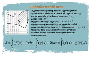 8Дүрсийн талбай олохТодорхой интегралаар зөвхөн муруй шугаман трапецийн талбайг олох төдийгүй түүнээс нилээд өргөн хавтгайн дүрс болон дээрээсээ           доороосоомуруйгаар баруун зүүнээсээ                      шулуунуудаар хязгаарлагдсан дүрсийн талбай олох тухай авч үзье.энд              завсар дээр                             тэнцэтгэл биш биелэнэ гэж үзнэ.энэ дүрсийн талбайг  муруй шугаман трапецийн талбайг ашиглан олвол:               ,               