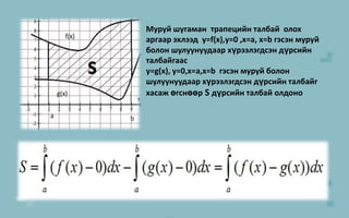 9Муруй шугаман  трапецийн талбай  олох аргаар эхлээд  y=f(x),y=0 ,x=a,x=b гэсэн муруй болон шулуунуудаар хүрээлэгдсэн дүрсийн талбайгаас y=g(x), y=0,x=a,x=b  гэсэн муруй болон шулуунуудаар хүрээлэгдсэн дүрсийн талбайгхасаж өгснөөрS дүрсийн талбай олдоно