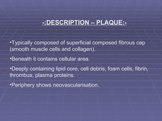 -:DESCRIPTION – PLAQUE:- Typically composed of superficial composed fibrous cap  (smooth muscle cells and collagen). Beneath it contains cellular area.  Deeply containing lipid core, cell debris, foam cells, fibrin, thrombus, plasma proteins. Periphery shows neovascularisation. 