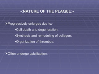   -:NATURE OF THE PLAQUE:- Progressively enlarges due to:-  Cell death and degeneration. Synthesis and remodeling of collagen. Organization of thrombus. Often undergo calcification. 