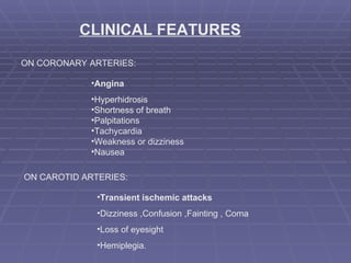 CLINICAL FEATURES ON CORONARY ARTERIES: Angina Hyperhidrosis Shortness of breath Palpitations Tachycardia Weakness or dizziness Nausea ON CAROTID ARTERIES: Transient ischemic attacks  Dizziness ,Confusion ,Fainting , Coma Loss of eyesight Hemiplegia. 