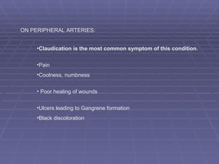 Claudication is the most common symptom of this condition .  Pain  Coolness, numbness Poor healing of wounds   Ulcers leading to Gangrene formation Black discoloration ON PERIPHERAL ARTERIES:  
