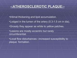 -:ATHEROSCLEROTIC PLAQUE:- Intimal thickening and lipid accumulation. Lodged in the lumen of the artery (0.3-1.5 cm in dia). Grossly they appear as white to yellow patches. Lesions are mostly eccentric but rarely circumferential. Local flow disturbances –increased susceptibility to plaque  formation. 