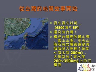 從台灣的地質故事開始 很久很久以前… (6500 萬年 BP) 還沒有台灣！ 構成台灣島的麓山帶、雪山山脈、中央山脈所有岩層都還是東海海底大陸棚 ( 海岸 ~ 海水深 200m)  、大陸斜坡 ( 海水深 200~3500m) 上的沉積物 